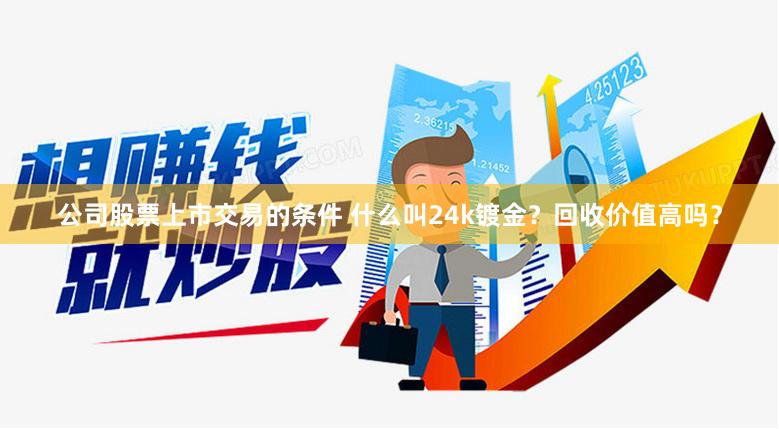 公司股票上市交易的条件 什么叫24k镀金？回收价值高吗？