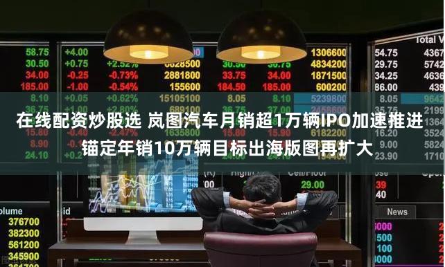 在线配资炒股选 岚图汽车月销超1万辆IPO加速推进   锚定年销10万辆目标出海版图再扩大