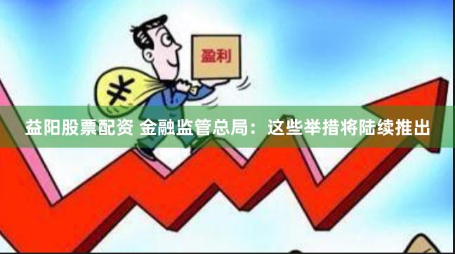 益阳股票配资 金融监管总局：这些举措将陆续推出