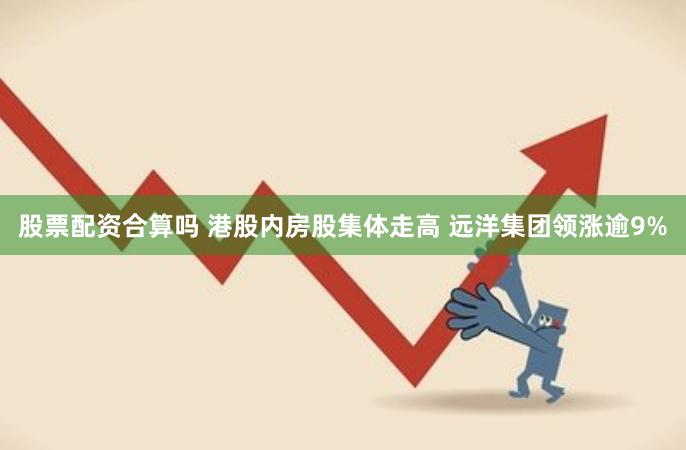 股票配资合算吗 港股内房股集体走高 远洋集团领涨逾9%