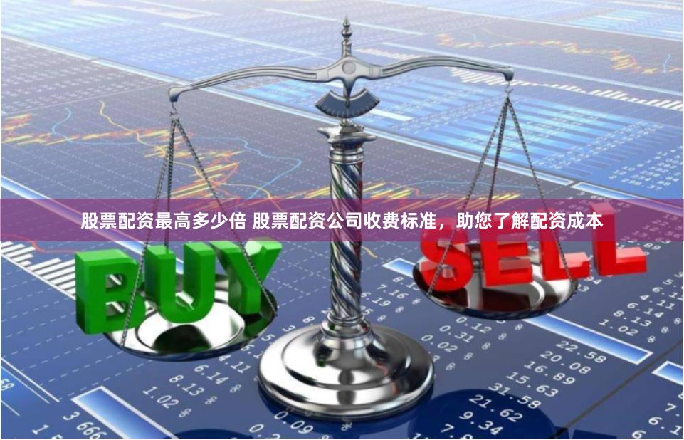 股票配资最高多少倍 股票配资公司收费标准，助您了解配资成本