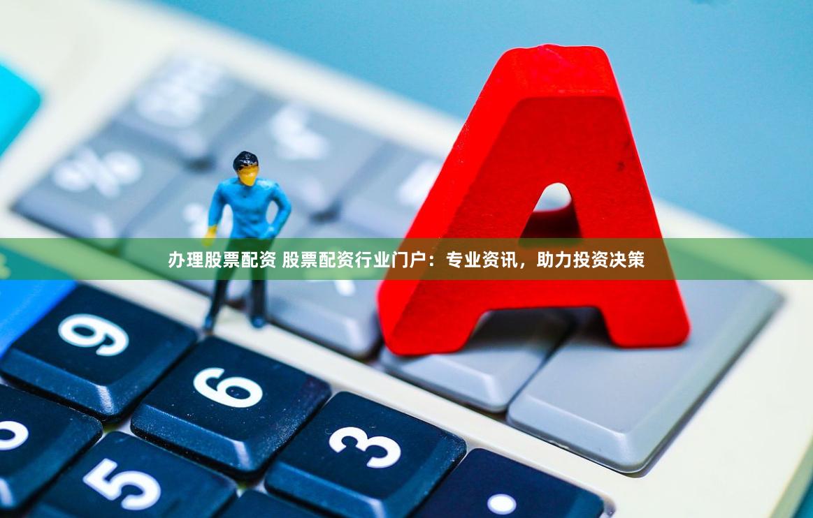 办理股票配资 股票配资行业门户：专业资讯，助力投资决策
