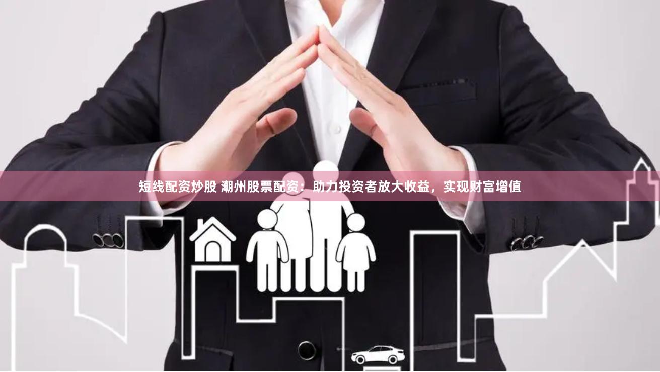 短线配资炒股 潮州股票配资：助力投资者放大收益，实现财富增值