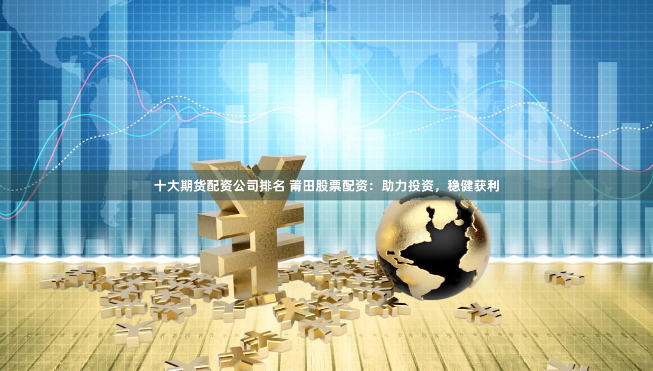 十大期货配资公司排名 莆田股票配资：助力投资，稳健获利