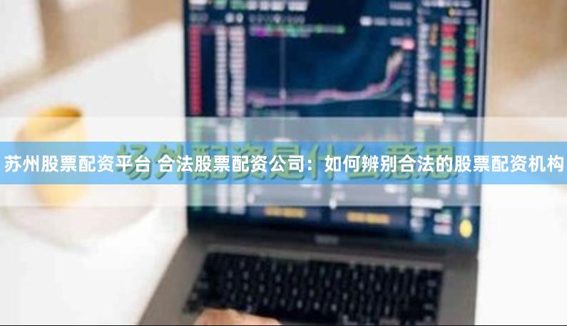 苏州股票配资平台 合法股票配资公司：如何辨别合法的股票配资机构