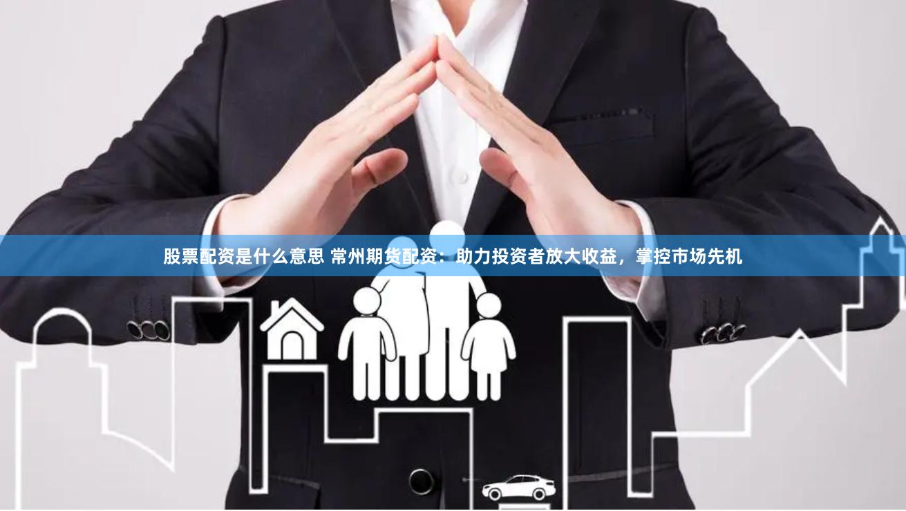 股票配资是什么意思 常州期货配资：助力投资者放大收益，掌控市场先机
