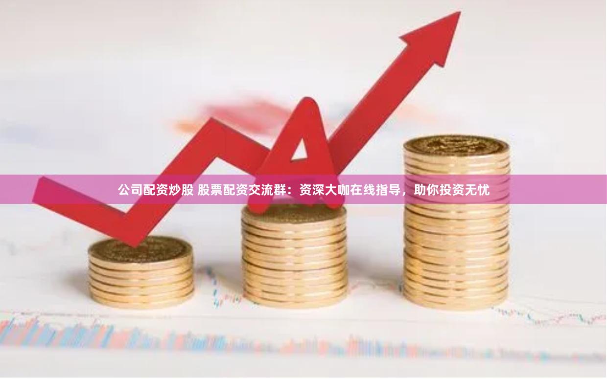 公司配资炒股 股票配资交流群：资深大咖在线指导，助你投资无忧